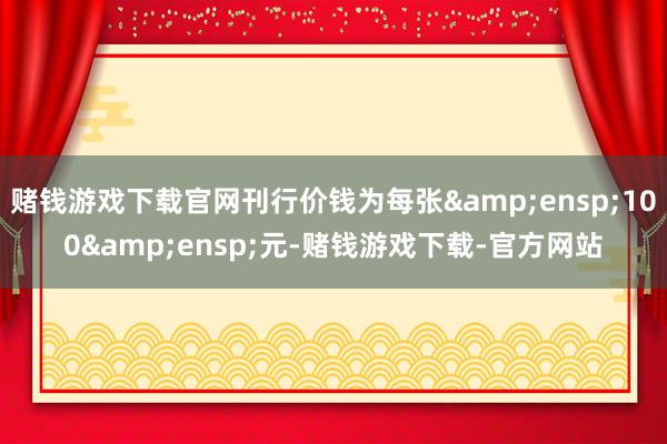 赌钱游戏下载官网刊行价钱为每张&ensp;100&ensp;元-赌钱游戏下载-官方网站