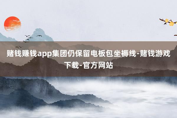 赌钱赚钱app集团仍保留电板包坐褥线-赌钱游戏下载-官方网站