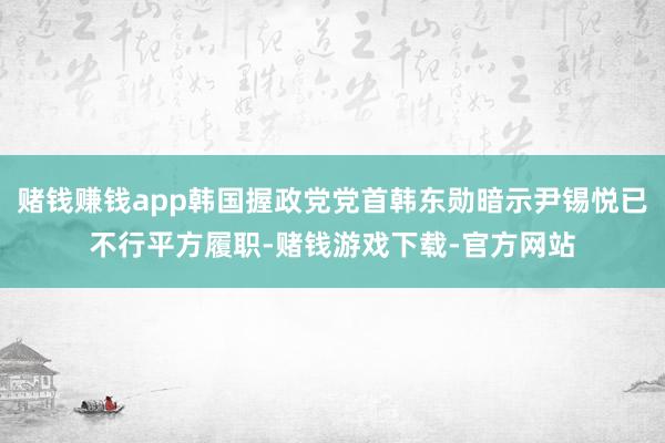 赌钱赚钱app韩国握政党党首韩东勋暗示尹锡悦已不行平方履职-赌钱游戏下载-官方网站