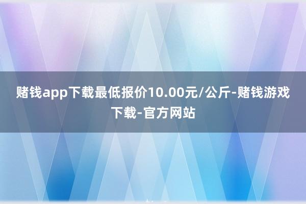 赌钱app下载最低报价10.00元/公斤-赌钱游戏下载-官方网站