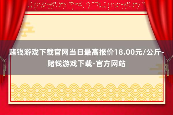 赌钱游戏下载官网当日最高报价18.00元/公斤-赌钱游戏下载-官方网站