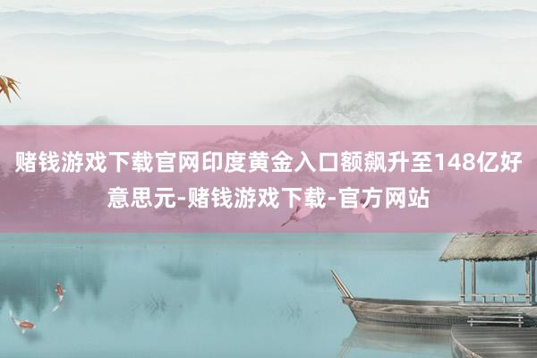 赌钱游戏下载官网印度黄金入口额飙升至148亿好意思元-赌钱游戏下载-官方网站