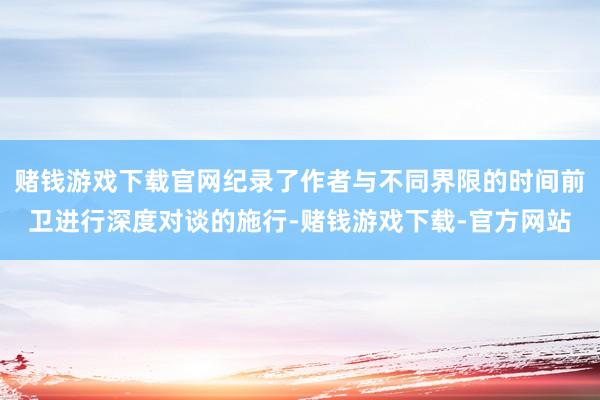 赌钱游戏下载官网纪录了作者与不同界限的时间前卫进行深度对谈的施行-赌钱游戏下载-官方网站