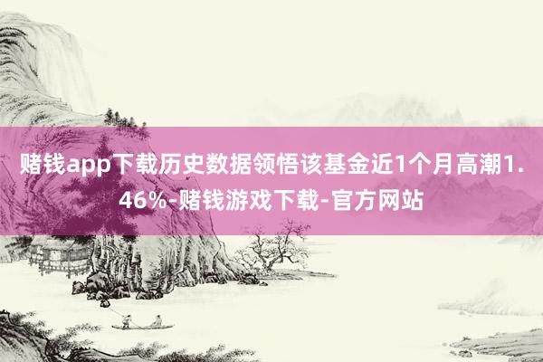 赌钱app下载历史数据领悟该基金近1个月高潮1.46%-赌钱游戏下载-官方网站