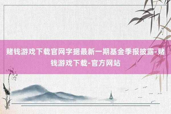 赌钱游戏下载官网字据最新一期基金季报披露-赌钱游戏下载-官方网站