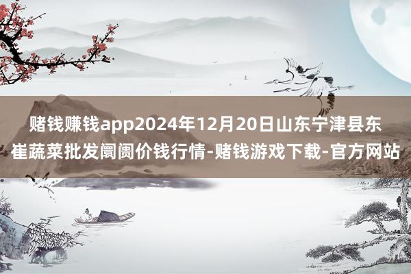 赌钱赚钱app2024年12月20日山东宁津县东崔蔬菜批发阛阓价钱行情-赌钱游戏下载-官方网站