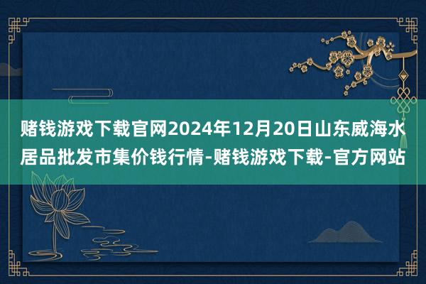 赌钱游戏下载官网2024年12月20日山东威海水居品批发市集价钱行情-赌钱游戏下载-官方网站