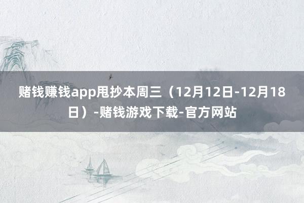 赌钱赚钱app甩抄本周三（12月12日-12月18日）-赌钱游戏下载-官方网站