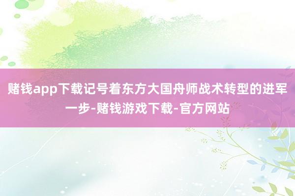 赌钱app下载记号着东方大国舟师战术转型的进军一步-赌钱游戏下载-官方网站