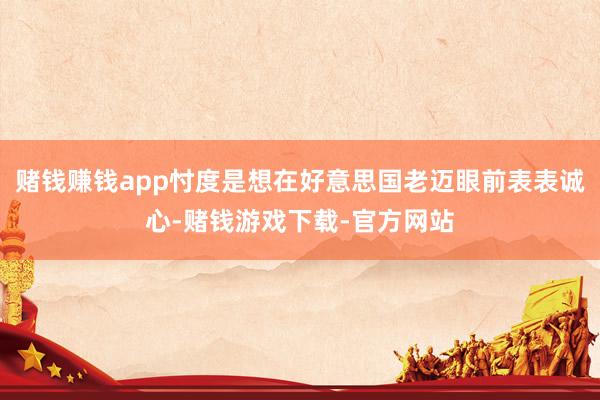 赌钱赚钱app忖度是想在好意思国老迈眼前表表诚心-赌钱游戏下载-官方网站