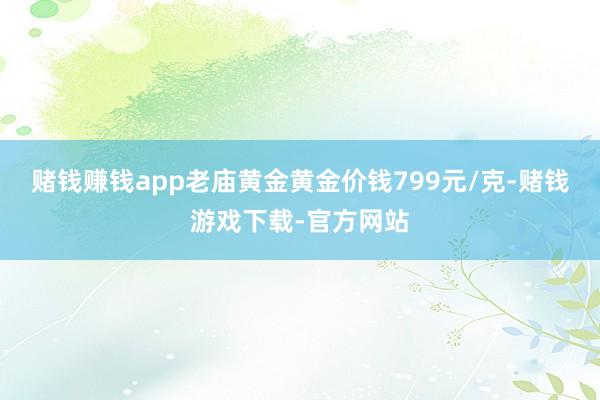 赌钱赚钱app老庙黄金黄金价钱799元/克-赌钱游戏下载-官方网站