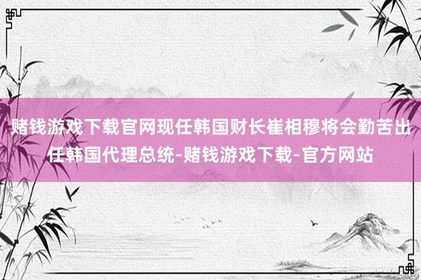 赌钱游戏下载官网现任韩国财长崔相穆将会勤苦出任韩国代理总统-赌钱游戏下载-官方网站