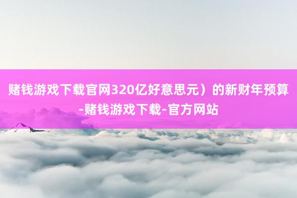 赌钱游戏下载官网320亿好意思元）的新财年预算-赌钱游戏下载-官方网站