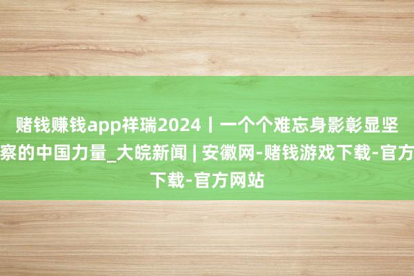 赌钱赚钱app祥瑞2024丨一个个难忘身影彰显坚实督察的中国力量_大皖新闻 | 安徽网-赌钱游戏下载-官方网站