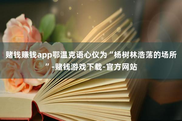 赌钱赚钱app鄂温克语心仪为“杨树林浩荡的场所”-赌钱游戏下载-官方网站