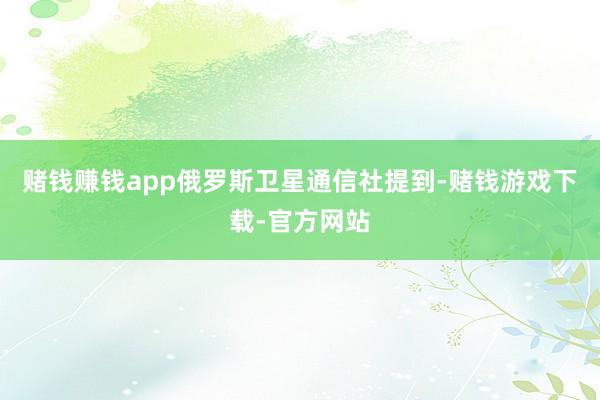 赌钱赚钱app　　俄罗斯卫星通信社提到-赌钱游戏下载-官方网站