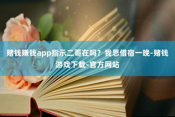 赌钱赚钱app指示二哥在吗？我思借宿一晚-赌钱游戏下载-官方网站