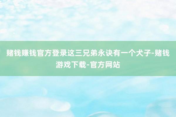 赌钱赚钱官方登录这三兄弟永诀有一个犬子-赌钱游戏下载-官方网站