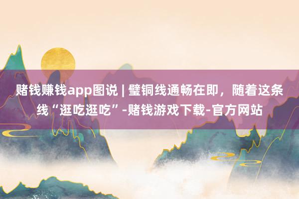 赌钱赚钱app图说 | 璧铜线通畅在即，随着这条线“逛吃逛吃”-赌钱游戏下载-官方网站