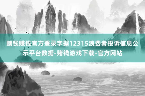 赌钱赚钱官方登录字据12315浪费者投诉信息公示平台数据-赌钱游戏下载-官方网站