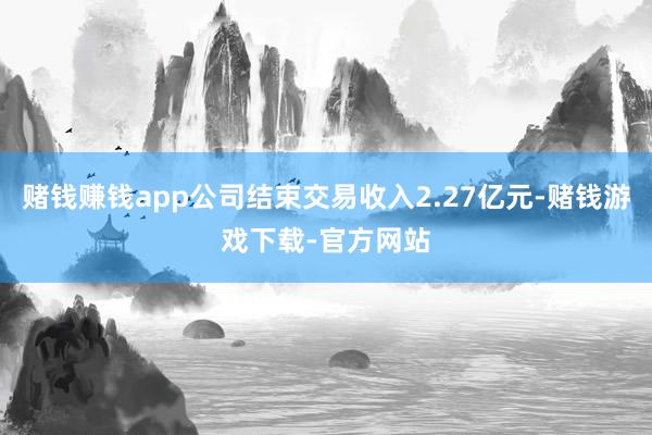 赌钱赚钱app公司结束交易收入2.27亿元-赌钱游戏下载-官方网站