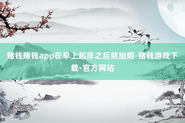 赌钱赚钱app在早上起床之后就抽烟-赌钱游戏下载-官方网站