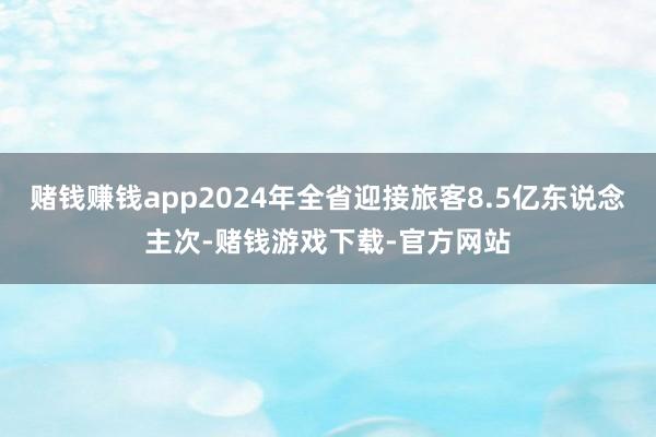 赌钱赚钱app2024年全省迎接旅客8.5亿东说念主次-赌钱游戏下载-官方网站