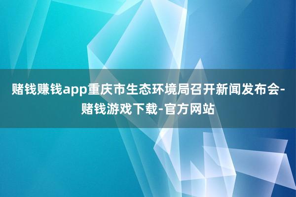 赌钱赚钱app重庆市生态环境局召开新闻发布会-赌钱游戏下载-官方网站