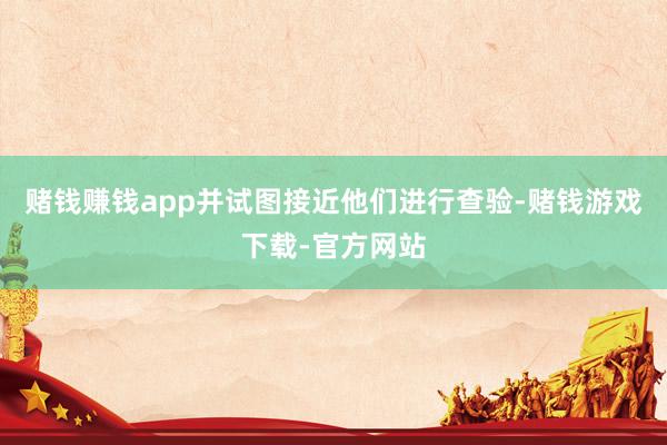 赌钱赚钱app并试图接近他们进行查验-赌钱游戏下载-官方网站