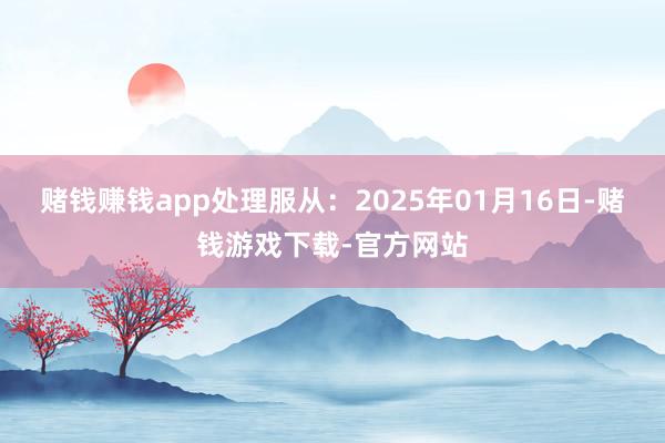 赌钱赚钱app处理服从：2025年01月16日-赌钱游戏下载-官方网站