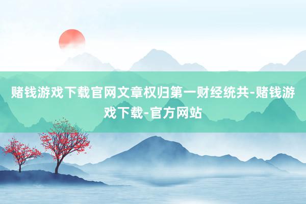 赌钱游戏下载官网文章权归第一财经统共-赌钱游戏下载-官方网站