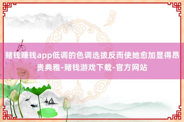 赌钱赚钱app低调的色调选拔反而使她愈加显得昂贵典雅-赌钱游戏下载-官方网站