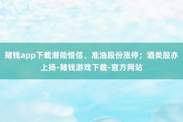 赌钱app下载潜能恒信、准油股份涨停；酒类股亦上扬-赌钱游戏下载-官方网站