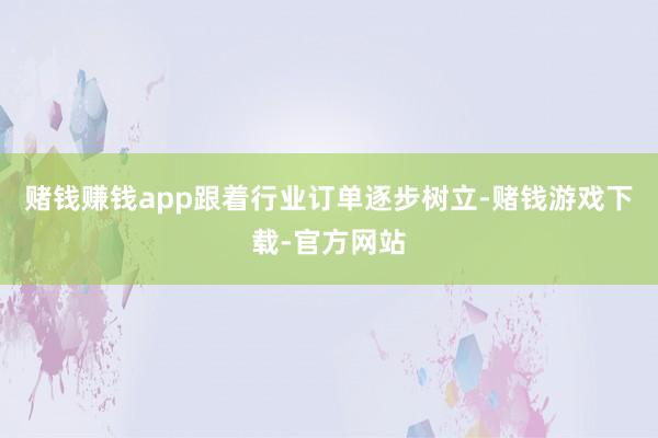 赌钱赚钱app跟着行业订单逐步树立-赌钱游戏下载-官方网站