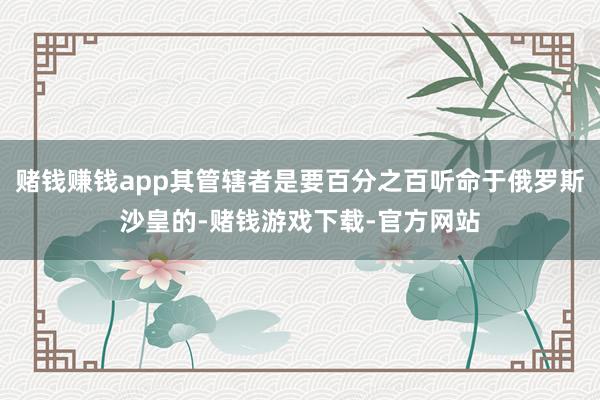 赌钱赚钱app其管辖者是要百分之百听命于俄罗斯沙皇的-赌钱游戏下载-官方网站